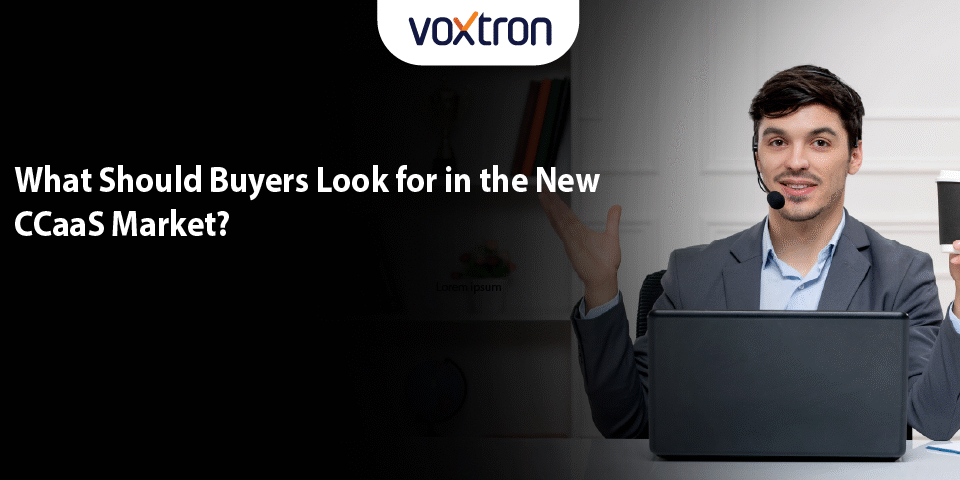 What Should Buyers Look for in the New CCaaS Market?